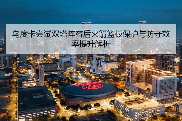 乌度卡尝试双塔阵容后火箭篮板保护与防守效率提升解析